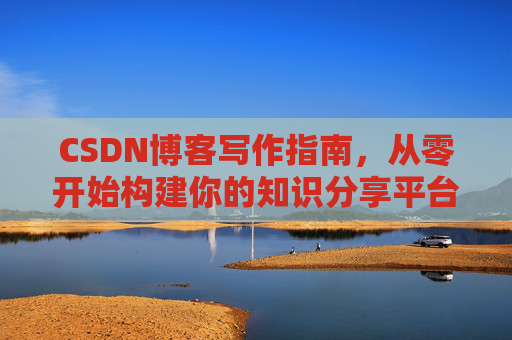 CSDN博客写作指南,从零开始构建你的知识分享平台 CSDN博客写作指南,从零开始构建你的知识分享平台